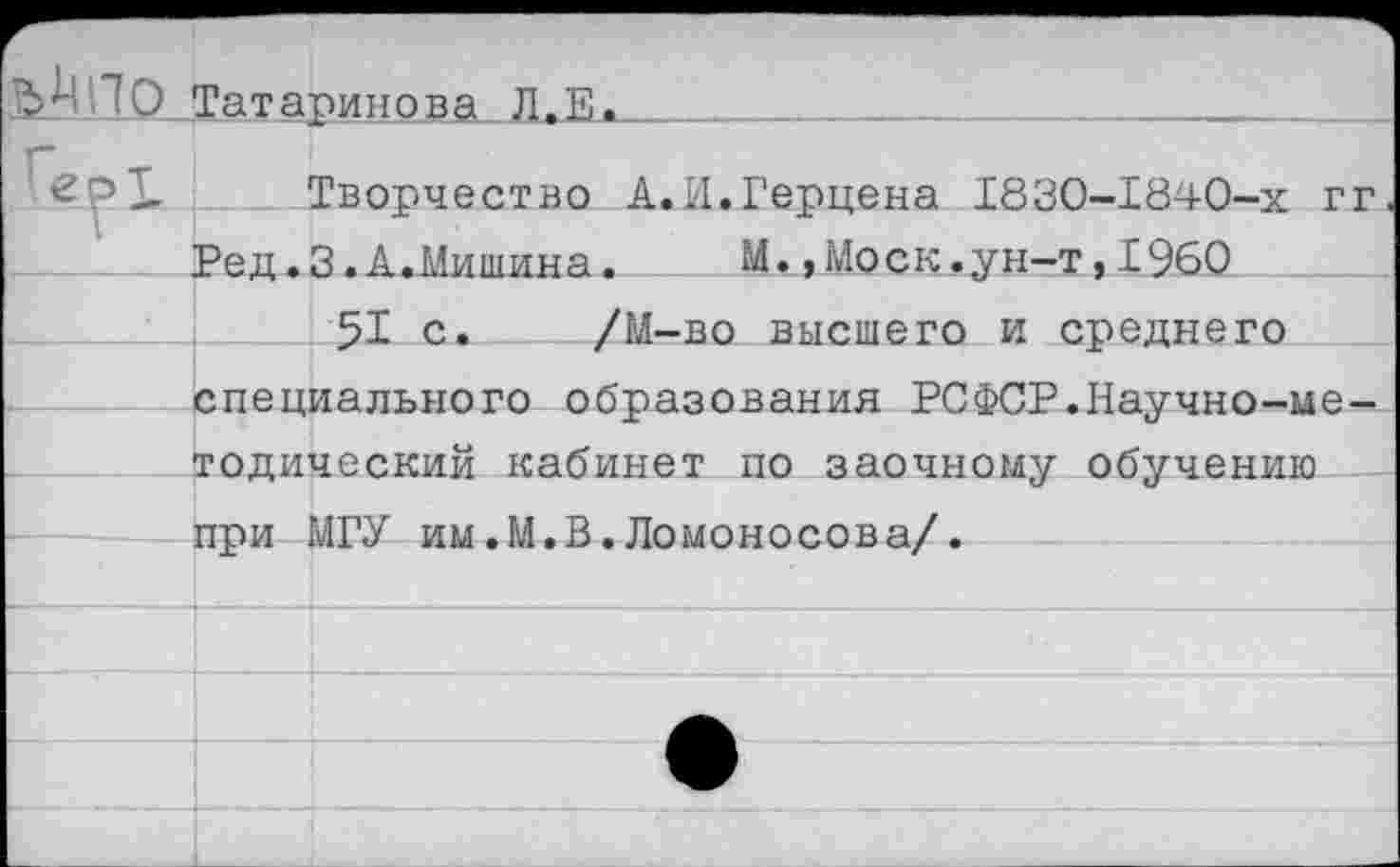 ﻿ССТатаринова Л.Е.
Творчество А.И.Герцена Г830-Г840-Х гг Ред.З.А.Мишина.	М. »Моск.ун-т,1960
51 с. /М-во высшего и среднего специального образования РСФСР.Научно-методический кабинет по заочному обучению при МГУ им.М.В.Ломоносова/.